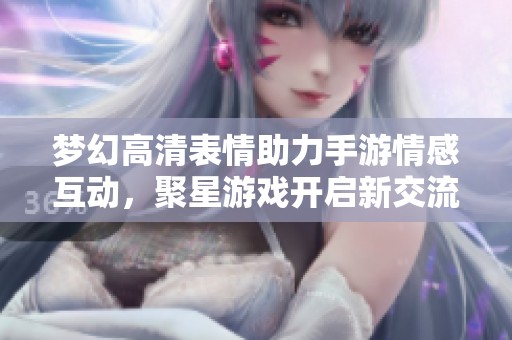 梦幻高清表情助力手游情感互动，聚星游戏开启新交流方式
