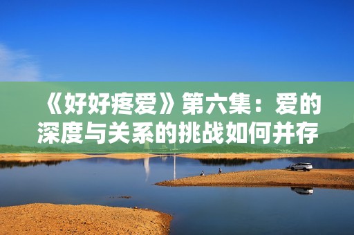 《好好疼爱》第六集：爱的深度与关系的挑战如何并存