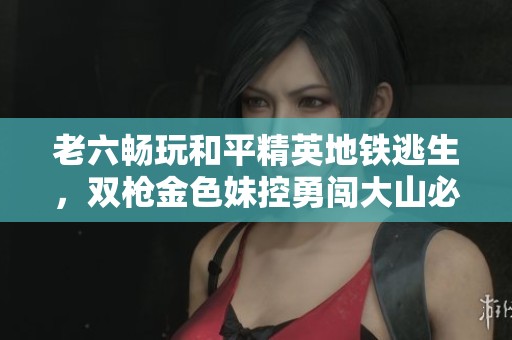 老六畅玩和平精英地铁逃生，双枪金色妹控勇闯大山必胜之路