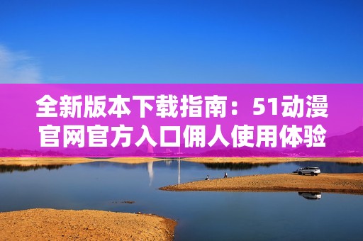 全新版本下载指南：51动漫官网官方入口佣人使用体验提升