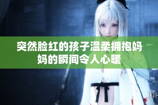 突然脸红的孩子温柔拥抱妈妈的瞬间令人心暖