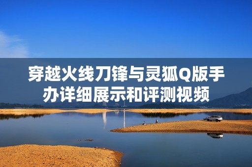 穿越火线刀锋与灵狐Q版手办详细展示和评测视频