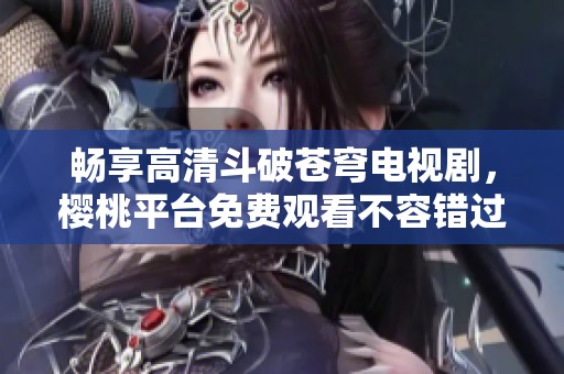 畅享高清斗破苍穹电视剧，樱桃平台免费观看不容错过