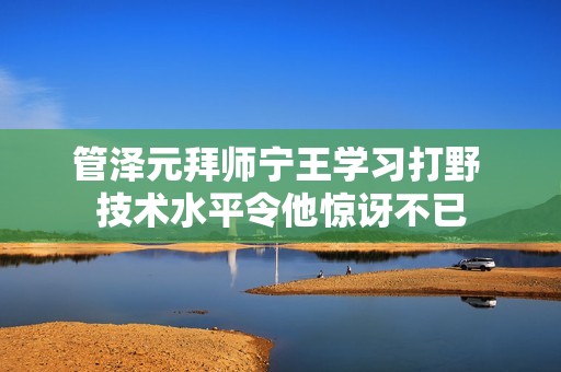 管泽元拜师宁王学习打野 技术水平令他惊讶不已