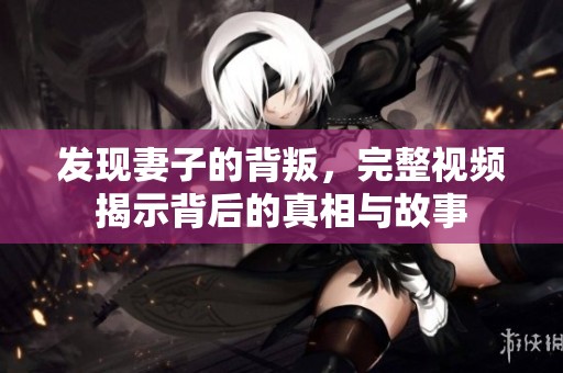 发现妻子的背叛，完整视频揭示背后的真相与故事