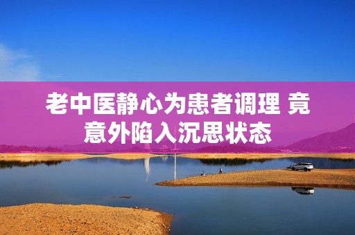 老中医静心为患者调理 竟意外陷入沉思状态