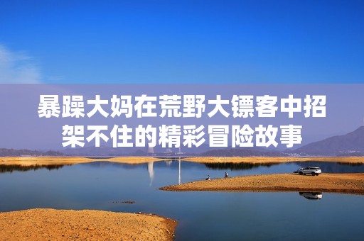 暴躁大妈在荒野大镖客中招架不住的精彩冒险故事