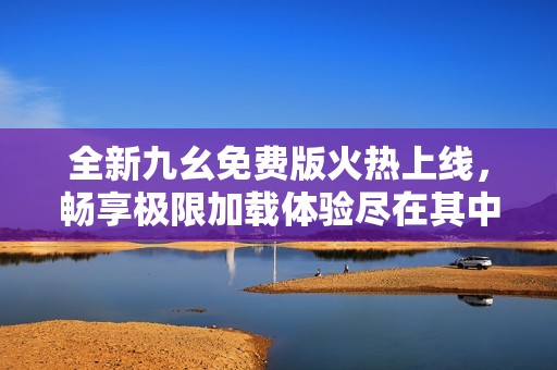 全新九幺免费版火热上线，畅享极限加载体验尽在其中