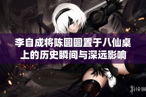 李自成将陈圆圆置于八仙桌上的历史瞬间与深远影响
