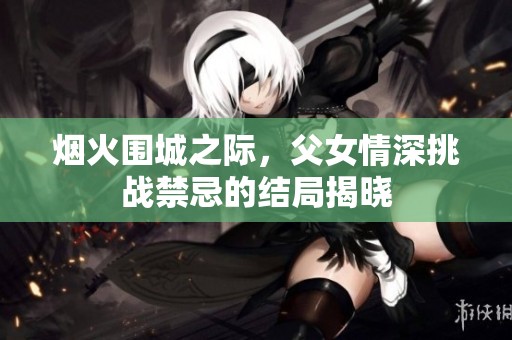 烟火围城之际，父女情深挑战禁忌的结局揭晓