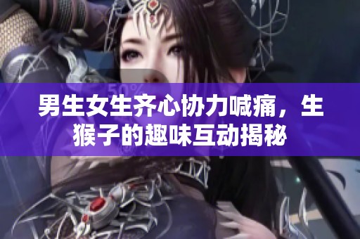 男生女生齐心协力喊痛，生猴子的趣味互动揭秘
