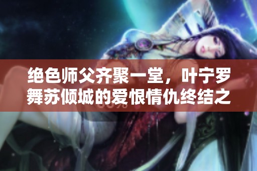 绝色师父齐聚一堂，叶宁罗舞苏倾城的爱恨情仇终结之谜