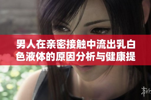 男人在亲密接触中流出乳白色液体的原因分析与健康提示