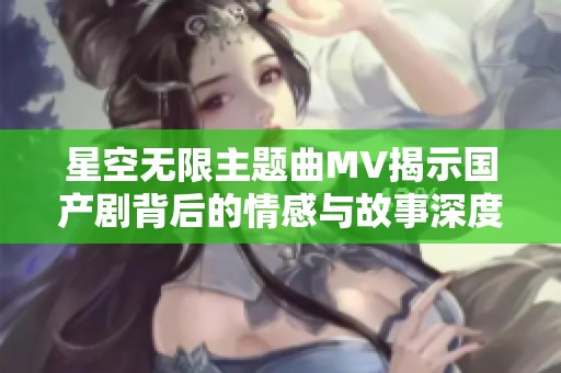星空无限主题曲MV揭示国产剧背后的情感与故事深度