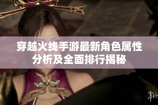 穿越火线手游最新角色属性分析及全面排行揭秘