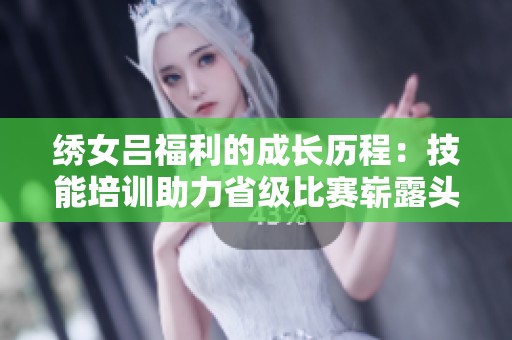绣女吕福利的成长历程：技能培训助力省级比赛崭露头角