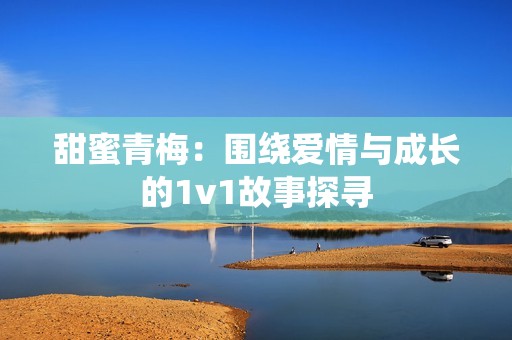 甜蜜青梅：围绕爱情与成长的1v1故事探寻