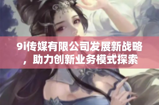 9i传媒有限公司发展新战略，助力创新业务模式探索