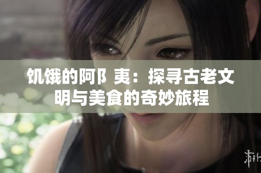 饥饿的阿阝夷：探寻古老文明与美食的奇妙旅程