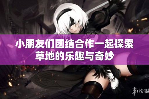 小朋友们团结合作一起探索草地的乐趣与奇妙