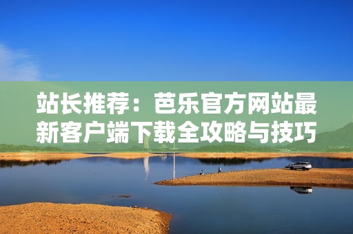 站长推荐：芭乐官方网站最新客户端下载全攻略与技巧分享