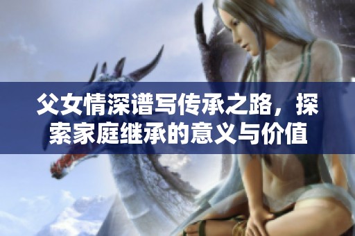父女情深谱写传承之路，探索家庭继承的意义与价值