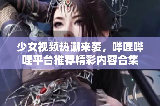 少女视频热潮来袭，哔哩哔哩平台推荐精彩内容合集