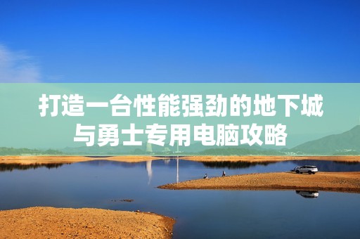 打造一台性能强劲的地下城与勇士专用电脑攻略