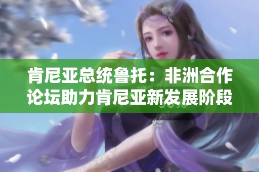 肯尼亚总统鲁托：非洲合作论坛助力肯尼亚新发展阶段