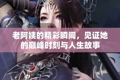 老阿姨的精彩瞬间，见证她的巅峰时刻与人生故事