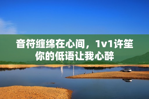 音符缠绵在心间，1v1许笙你的低语让我心醉