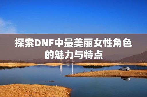探索DNF中最美丽女性角色的魅力与特点