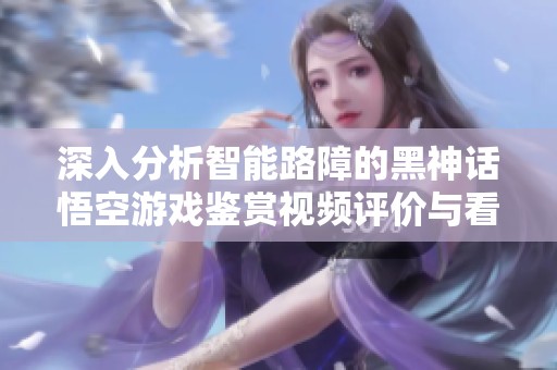 深入分析智能路障的黑神话悟空游戏鉴赏视频评价与看点