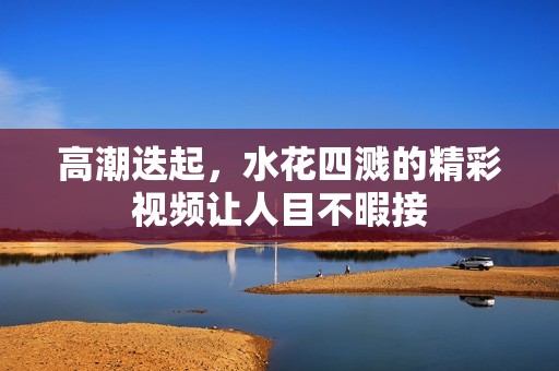高潮迭起，水花四溅的精彩视频让人目不暇接