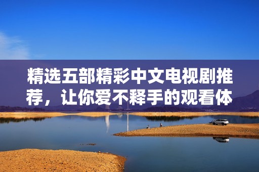 精选五部精彩中文电视剧推荐，让你爱不释手的观看体验