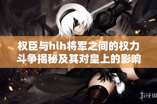 权臣与hlh将军之间的权力斗争揭秘及其对皇上的影响