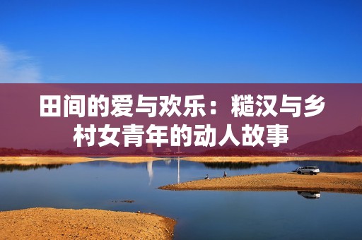 田间的爱与欢乐：糙汉与乡村女青年的动人故事