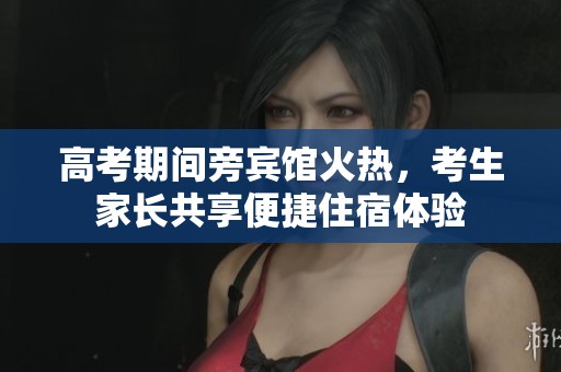 高考期间旁宾馆火热，考生家长共享便捷住宿体验