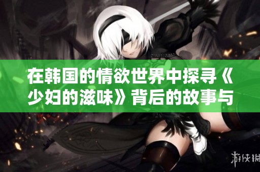 在韩国的情欲世界中探寻《少妇的滋味》背后的故事与魅力