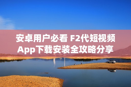 安卓用户必看 F2代短视频App下载安装全攻略分享