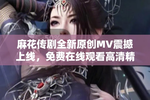 麻花传剧全新原创MV震撼上线，免费在线观看高清精彩呈现