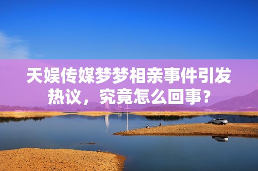 天娱传媒梦梦相亲事件引发热议，究竟怎么回事？