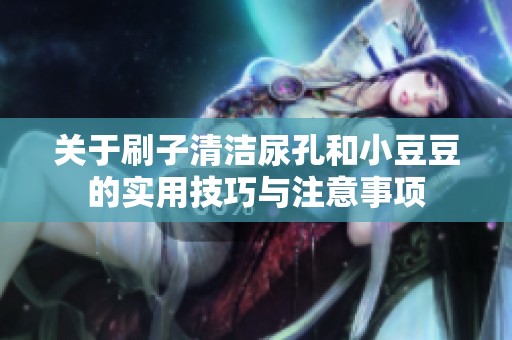 关于刷子清洁尿孔和小豆豆的实用技巧与注意事项