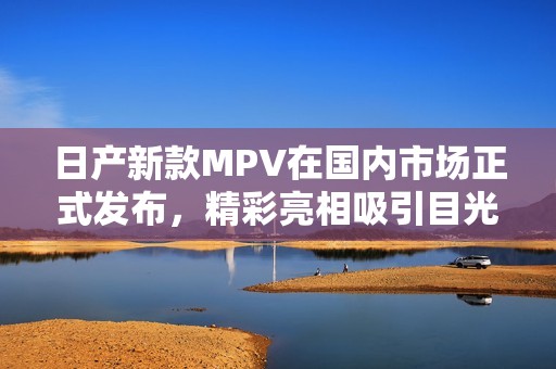 日产新款MPV在国内市场正式发布，精彩亮相吸引目光