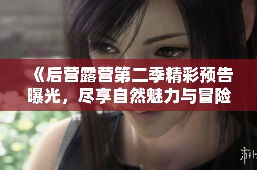 《后营露营第二季精彩预告曝光，尽享自然魅力与冒险乐趣》