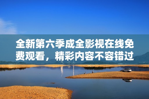 全新第六季成全影视在线免费观看，精彩内容不容错过