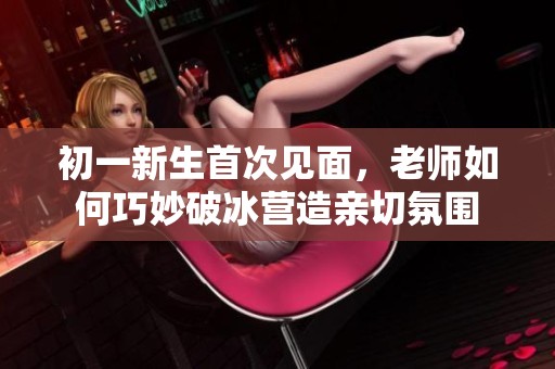 初一新生首次见面，老师如何巧妙破冰营造亲切氛围