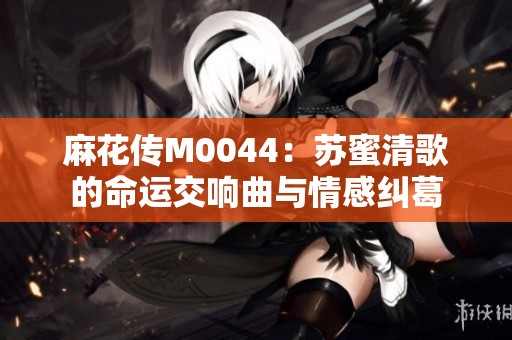 麻花传M0044：苏蜜清歌的命运交响曲与情感纠葛