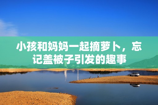 小孩和妈妈一起摘萝卜，忘记盖被子引发的趣事