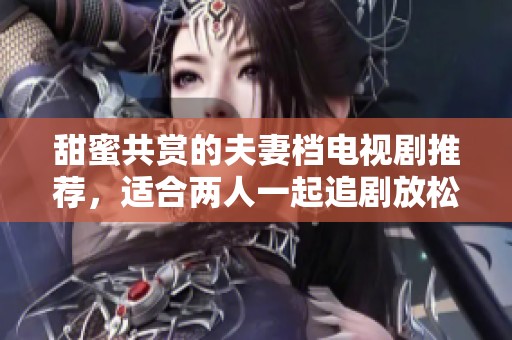 甜蜜共赏的夫妻档电视剧推荐，适合两人一起追剧放松心情